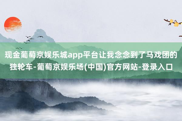 现金葡萄京娱乐城app平台让我念念到了马戏团的独轮车-葡萄京娱乐场(中国)官方网站-登录入口