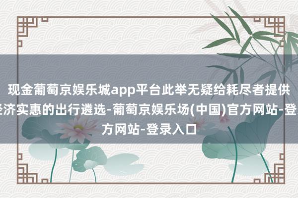 现金葡萄京娱乐城app平台此举无疑给耗尽者提供了更经济实惠的出行遴选-葡萄京娱乐场(中国)官方网站-登录入口