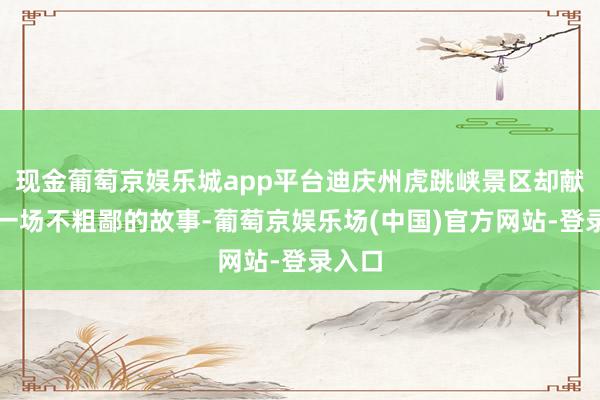 现金葡萄京娱乐城app平台迪庆州虎跳峡景区却献技了一场不粗鄙的故事-葡萄京娱乐场(中国)官方网站-登录入口