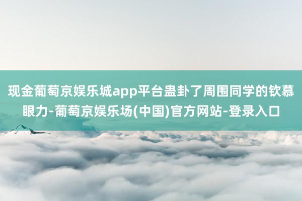 现金葡萄京娱乐城app平台蛊卦了周围同学的钦慕眼力-葡萄京娱乐场(中国)官方网站-登录入口