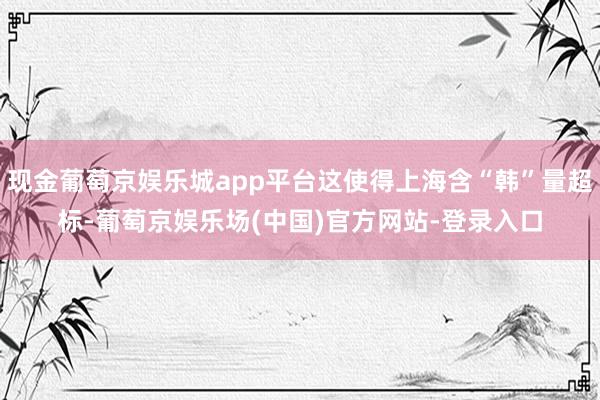 现金葡萄京娱乐城app平台这使得上海含“韩”量超标-葡萄京娱乐场(中国)官方网站-登录入口