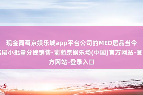 现金葡萄京娱乐城app平台公司的MED居品当今暂未结尾小批量分娩销售-葡萄京娱乐场(中国)官方网站-登录入口