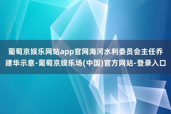 葡萄京娱乐网站app官网　　海河水利委员会主任乔建华示意-葡萄京娱乐场(中国)官方网站-登录入口