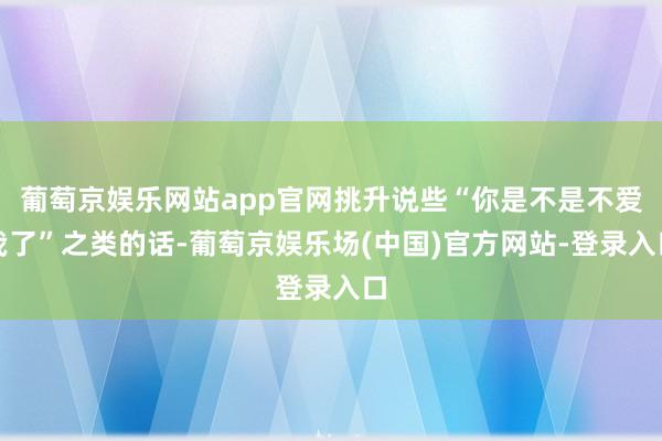 葡萄京娱乐网站app官网挑升说些“你是不是不爱我了”之类的话-葡萄京娱乐场(中国)官方网站-登录入口