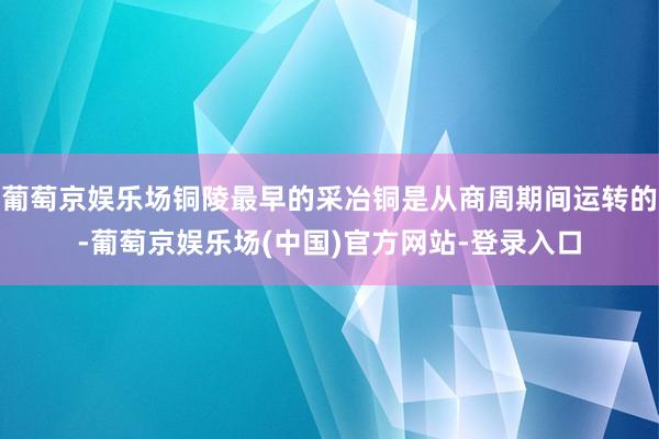 葡萄京娱乐场铜陵最早的采冶铜是从商周期间运转的-葡萄京娱乐场(中国)官方网站-登录入口