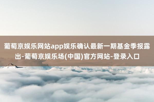 葡萄京娱乐网站app娱乐确认最新一期基金季报露出-葡萄京娱乐场(中国)官方网站-登录入口