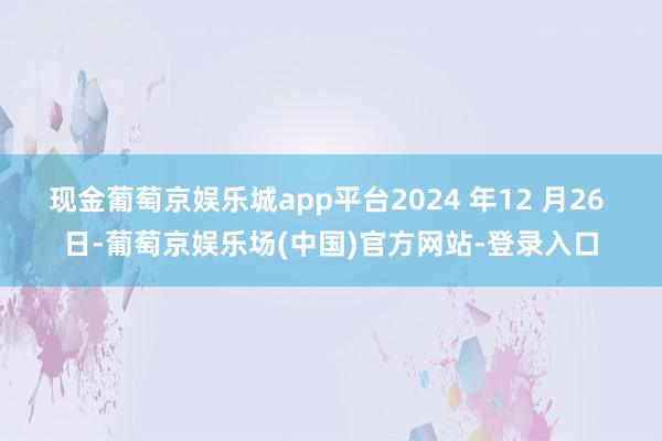 现金葡萄京娱乐城app平台2024 年12 月26 日-葡萄京娱乐场(中国)官方网站-登录入口