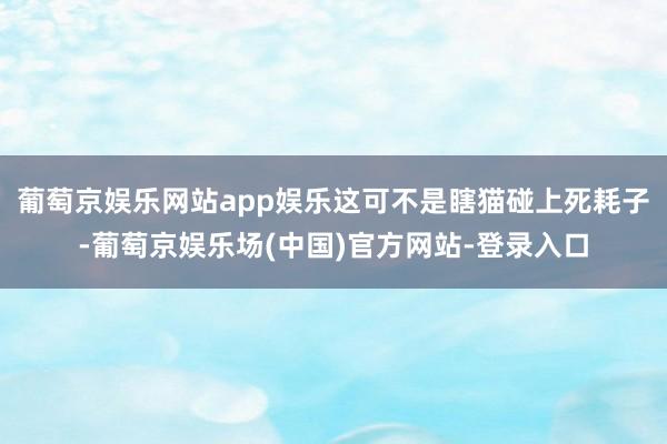 葡萄京娱乐网站app娱乐这可不是瞎猫碰上死耗子-葡萄京娱乐场(中国)官方网站-登录入口