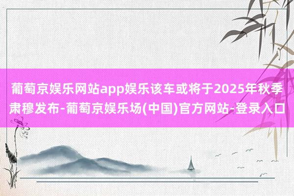 葡萄京娱乐网站app娱乐该车或将于2025年秋季肃穆发布-葡萄京娱乐场(中国)官方网站-登录入口