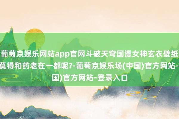 葡萄京娱乐网站app官网斗破天穹国漫女神玄衣壁纸: 终末有莫得和药老在一都呢?-葡萄京娱乐场(中国)官方网站-登录入口