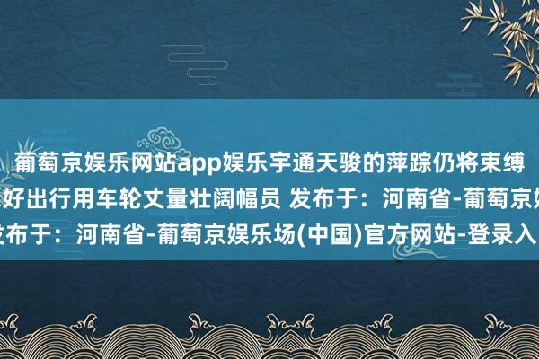 葡萄京娱乐网站app娱乐宇通天骏的萍踪仍将束缚蔓延用品性看管好意思好出行用车轮丈量壮阔幅员 发布于：河南省-葡萄京娱乐场(中国)官方网站-登录入口