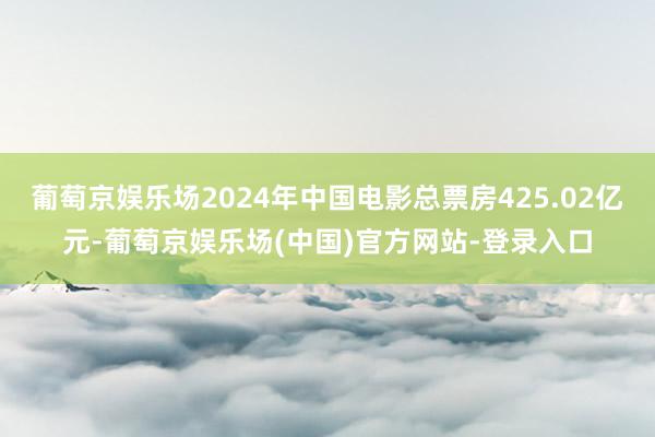 葡萄京娱乐场2024年中国电影总票房425.02亿元-葡萄京娱乐场(中国)官方网站-登录入口