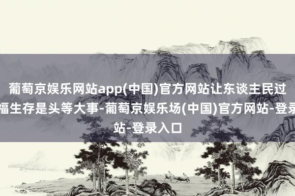 葡萄京娱乐网站app(中国)官方网站让东谈主民过上幸福生存是头等大事-葡萄京娱乐场(中国)官方网站-登录入口