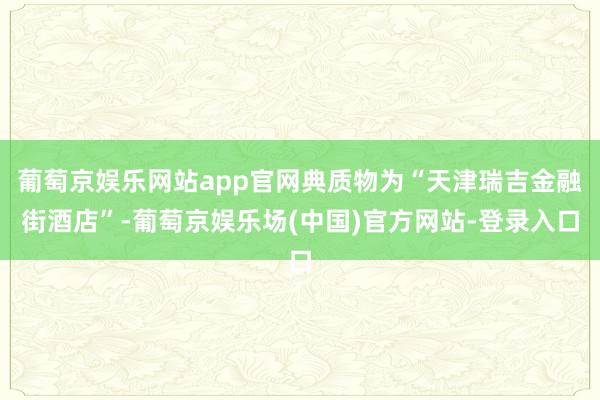 葡萄京娱乐网站app官网典质物为“天津瑞吉金融街酒店”-葡萄京娱乐场(中国)官方网站-登录入口