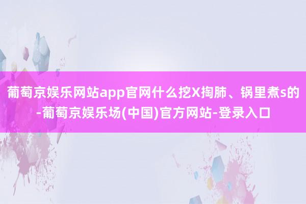 葡萄京娱乐网站app官网什么挖X掏肺、锅里煮s的-葡萄京娱乐场(中国)官方网站-登录入口