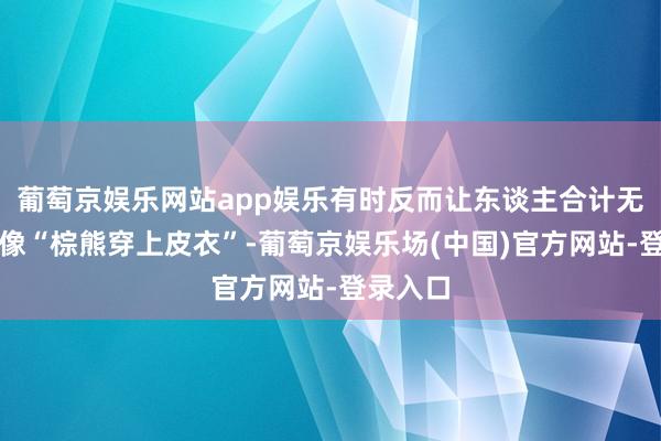 葡萄京娱乐网站app娱乐有时反而让东谈主合计无趣？就像“棕熊穿上皮衣”-葡萄京娱乐场(中国)官方网站-登录入口