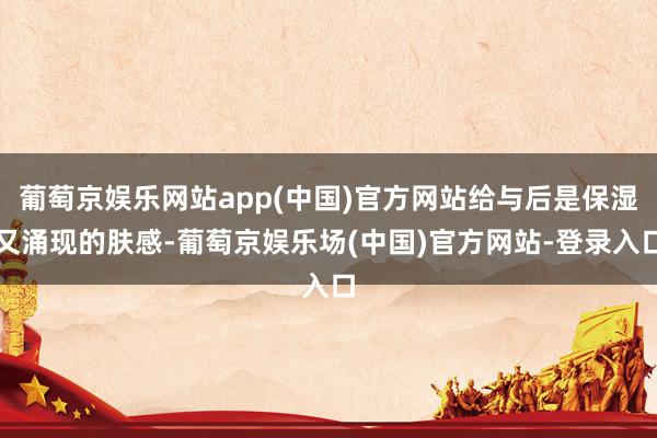 葡萄京娱乐网站app(中国)官方网站给与后是保湿又涌现的肤感-葡萄京娱乐场(中国)官方网站-登录入口