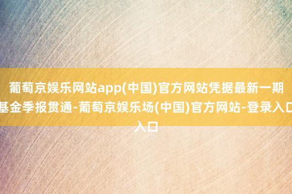 葡萄京娱乐网站app(中国)官方网站凭据最新一期基金季报贯通-葡萄京娱乐场(中国)官方网站-登录入口