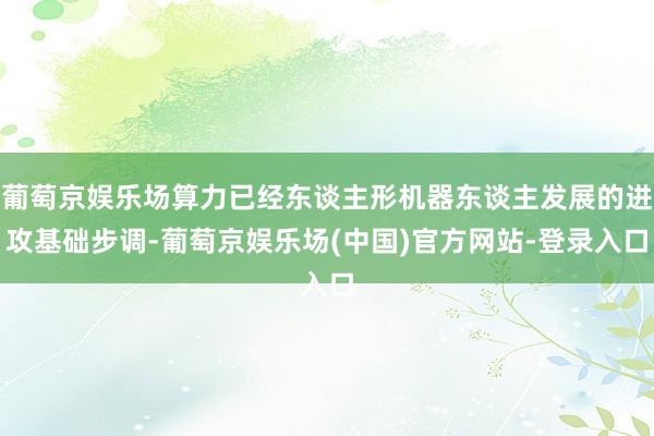 葡萄京娱乐场算力已经东谈主形机器东谈主发展的进攻基础步调-葡萄京娱乐场(中国)官方网站-登录入口