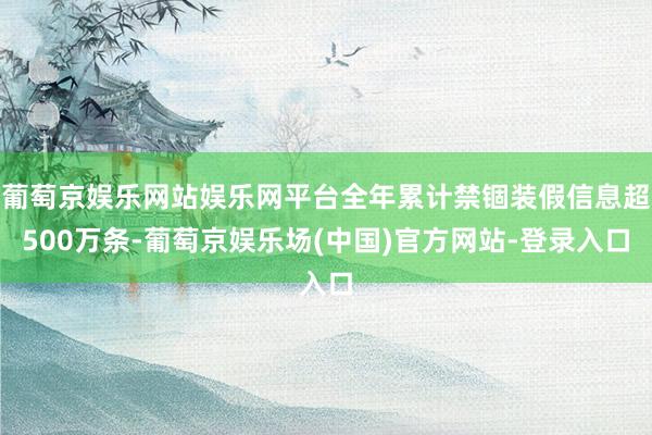 葡萄京娱乐网站娱乐网平台全年累计禁锢装假信息超500万条-葡萄京娱乐场(中国)官方网站-登录入口