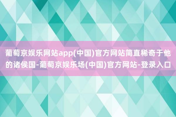 葡萄京娱乐网站app(中国)官方网站简直稀奇于他的诸侯国-葡萄京娱乐场(中国)官方网站-登录入口