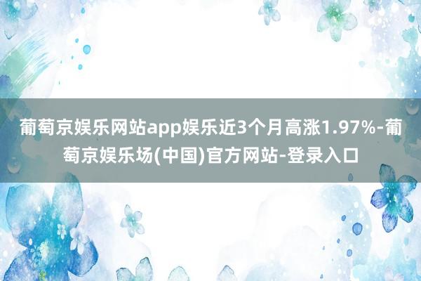 葡萄京娱乐网站app娱乐近3个月高涨1.97%-葡萄京娱乐场(中国)官方网站-登录入口