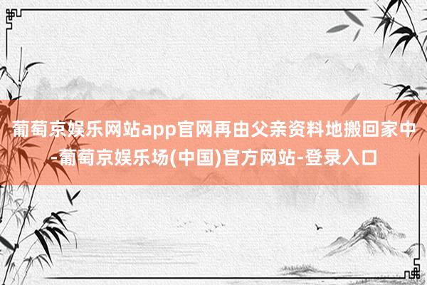 葡萄京娱乐网站app官网再由父亲资料地搬回家中-葡萄京娱乐场(中国)官方网站-登录入口