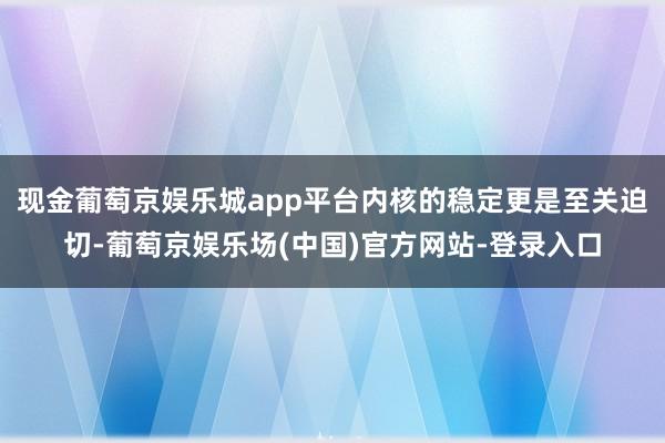 现金葡萄京娱乐城app平台内核的稳定更是至关迫切-葡萄京娱乐场(中国)官方网站-登录入口