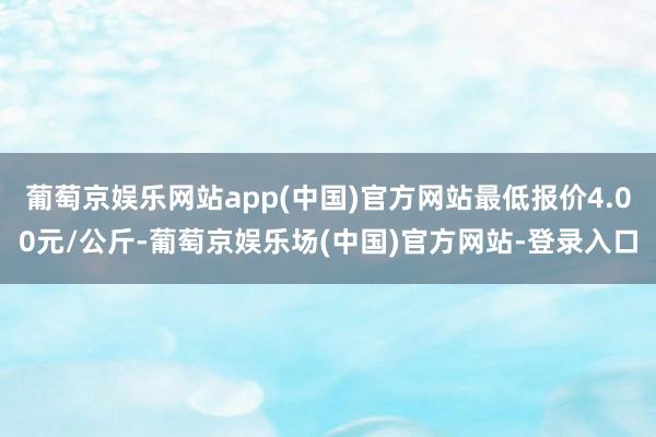 葡萄京娱乐网站app(中国)官方网站最低报价4.00元/公斤-葡萄京娱乐场(中国)官方网站-登录入口