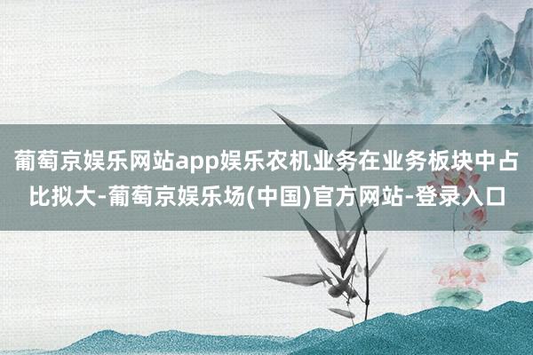 葡萄京娱乐网站app娱乐农机业务在业务板块中占比拟大-葡萄京娱乐场(中国)官方网站-登录入口