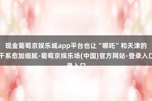 现金葡萄京娱乐城app平台也让“哪吒”和天津的干系愈加细腻-葡萄京娱乐场(中国)官方网站-登录入口