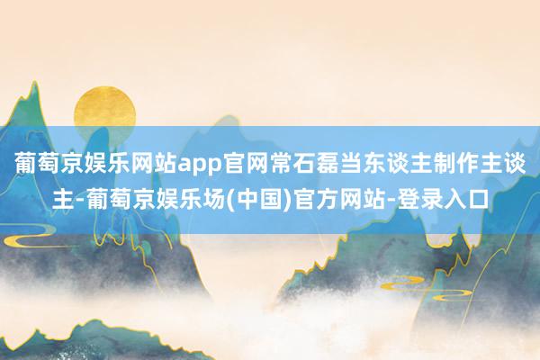 葡萄京娱乐网站app官网常石磊当东谈主制作主谈主-葡萄京娱乐场(中国)官方网站-登录入口