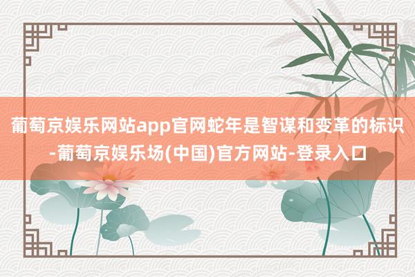 葡萄京娱乐网站app官网蛇年是智谋和变革的标识-葡萄京娱乐场(中国)官方网站-登录入口