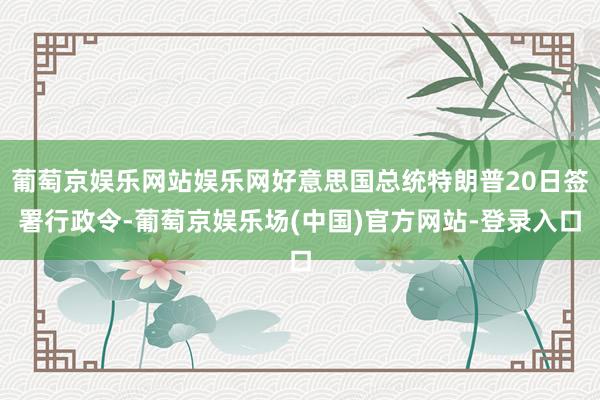 葡萄京娱乐网站娱乐网好意思国总统特朗普20日签署行政令-葡萄京娱乐场(中国)官方网站-登录入口