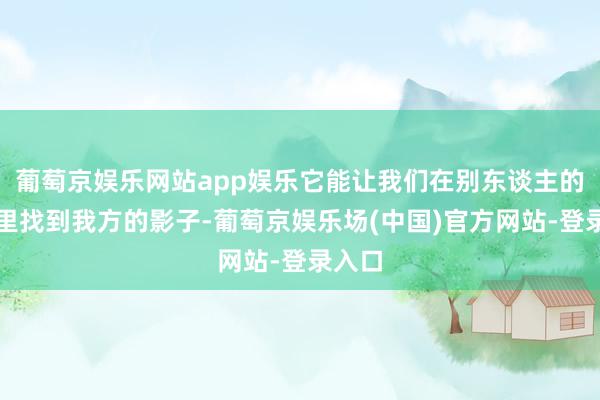 葡萄京娱乐网站app娱乐它能让我们在别东谈主的故事里找到我方的影子-葡萄京娱乐场(中国)官方网站-登录入口