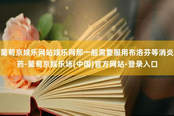 葡萄京娱乐网站娱乐网那一般需要服用布洛芬等消炎药-葡萄京娱乐场(中国)官方网站-登录入口