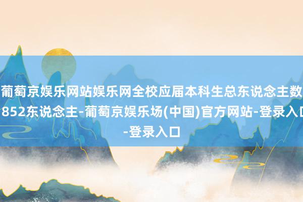 葡萄京娱乐网站娱乐网全校应届本科生总东说念主数1852东说念主-葡萄京娱乐场(中国)官方网站-登录入口