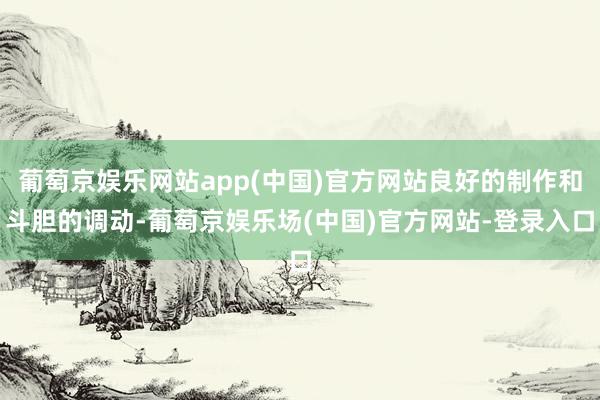 葡萄京娱乐网站app(中国)官方网站良好的制作和斗胆的调动-葡萄京娱乐场(中国)官方网站-登录入口