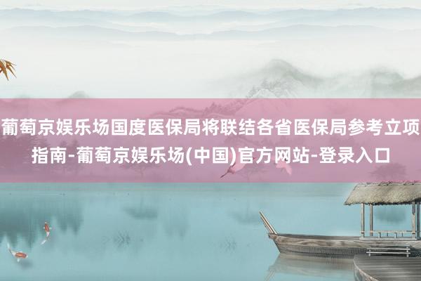 葡萄京娱乐场国度医保局将联结各省医保局参考立项指南-葡萄京娱乐场(中国)官方网站-登录入口