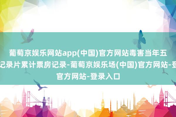 葡萄京娱乐网站app(中国)官方网站毒害当年五年国产记录片累计票房记录-葡萄京娱乐场(中国)官方网站-登录入口